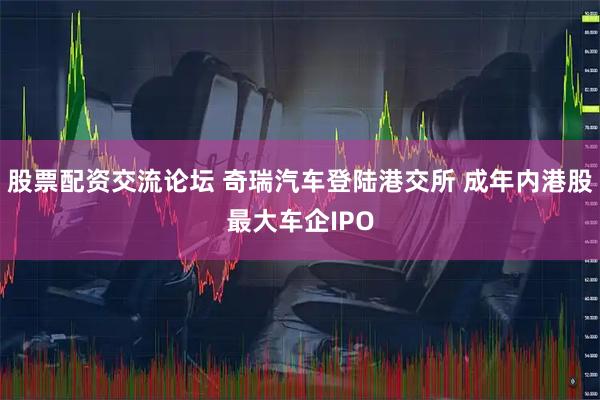 股票配资交流论坛 奇瑞汽车登陆港交所 成年内港股最大车企IPO
