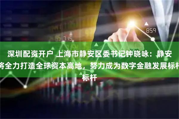 深圳配资开户 上海市静安区委书记钟晓咏：静安将全力打造全球资本高地，努力成为数字金融发展标杆