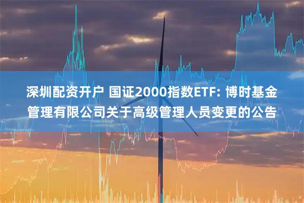 深圳配资开户 国证2000指数ETF: 博时基金管理有限公司关于高级管理人员变更的公告