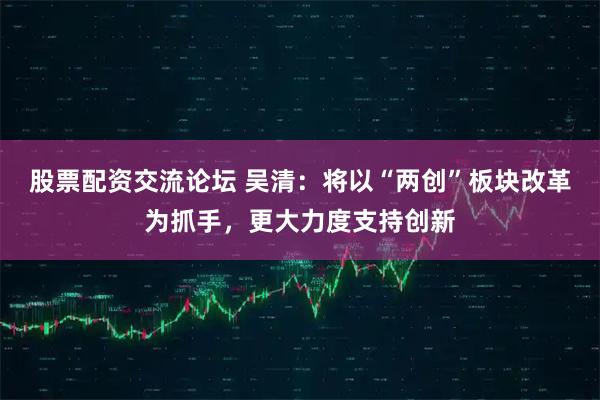 股票配资交流论坛 吴清：将以“两创”板块改革为抓手，更大力度支持创新